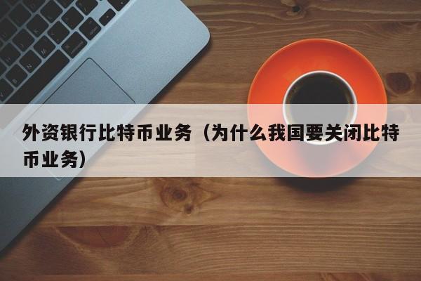 外资银行比特币业务(为什么我国要关闭比特币业务)